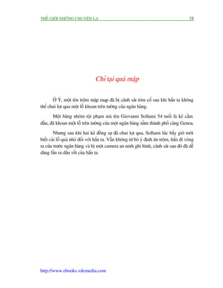 THÏË GIÚÁI NHÛÄNG CHUYÏÅN LAÅ                                                              18




                                 Chó taåi quaá mêåp

       ÚÃ YÁ, möåt tïn tröåm mêåp maåp àaä bõ caãnh saát toám cöí sau khi hùæn ta khöng
thïí chui loåt qua möåt löî khoan trïn tûúâng cuãa ngên haâng.
       Möåt bùng nhoám töåi phaåm maâ tïn Giovanni Sollami 54 tuöíi laâ keã cêìm
àêìu, àaä khoan möåt löî trïn tûúâng cuãa möåt ngên haâng nùçm thaânh phöë caãng Genoa.
        Nhûng sau khi hai keã àöìng sûå àaä chui loåt qua, Sollami luác bêëy giúâ múái
biïët caái löî quaá nhoã àöëi vúái hùæn ta. Vêîn khöng tûâ boã yá àõnh ùn tröåm, hùæn ài voâng
ra cûãa trûúác ngên haâng vaâ bõ möåt camera an ninh ghi hònh, caãnh saát sau àoá àaä dïî
daâng lêìn ra dêëu vïët cuãa hùæn ta.




http://www.ebooks.vdcmedia.com
 