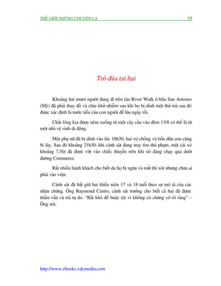 THÏË GIÚÁI NHÛÄNG CHUYÏÅN LAÅ                                                          19




                                 Troâ àuâa tai haåi

       Khoaãng hai mûúi ngûúâi àang ài trïn taâu River Walk úã khu San Antonio
(Myä) àaä phaãi thay àöì vaâ chõu khûã nhiïîm sau khi hoå bõ dñnh möåt thûá maâ sau àoá
àûúåc xaác àõnh laâ nûúác tiïíu cuãa con ngûúâi àïí lêu ngaây röìi.

       Chêët loãng kia àûúåc neám xuöëng tûâ möåt cêy cêìu vaâo àïm 13/8 coá thïí laâ tûâ
möåt nhaâ vïå sinh di àöång.

       Möåt phuå nûä àaä bõ dñnh vaâo luác 18h30, hai vúå chöìng vaâ böën àûáa con cuäng
bõ lêy. Sau àoá khoaãng 21h30, khi caãnh saát àang truy tòm thuã phaåm, möåt caái xö
khoaãng 7,5lit àaä àûúåc vûát vaâo chiïëc thuyïìn trïn khi noá àang chaåy qua dûúái
àûúâng Commerce.
       Rêët nhiïìu haânh khaách cho biïët da hoå bõ ngûáa vaâ mùæt thò xoát nhûng chûa ai
phaãi vaâo viïån.

       Caãnh saát àaä bùæt giûä hai thiïëu niïn 17 vaâ 18 tuöíi theo sûå mö taã cuãa caác
nhên chûáng. Öng Raymond Castro, caãnh saát trûúãng cho biïët caã hai àaä àûúåc
thêím vêën vaâ traã tûå do. “Rêët khoá àïí buöåc töåi vò khöng coá chûáng cúá roä raâng” –
Öng noái.




http://www.ebooks.vdcmedia.com
 