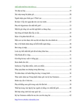 THÏË GIÚÁI NHÛÄNG CHUYÏÅN LAÅ                                                                                   2

Troâ àuâa tai haåi..............................................................................................19

Xaác ûúáp mang böå phêån giaã ...........................................................................20

Ngûúâi nhïån giao bònh gaz úã Thaái Lan ...........................................................21
Bõ kiïån vò lêëy tïn ngûåa àùåt cho con trai mònh.................................................22

Phuå nûä Afganistan xêëu nhêët thïë giúái?............................................................23
Möåt beá gaái söëng xoát sau khi ngaä khoãi xe àang chaåy .......................................24

Sên boáng trúã thaânh àêìm lêìy caá sêëu ................................................................25
Kiïån vò bõ phên biïåt àöëi xûã ...........................................................................26

Möåt con veåt tòm àûúåc chuã sau khi noái àûúåc tïn cuãa chñnh noá..........................27

Baác sô boã bïånh nhên àang möí àïí ài àïën ngên haâng........................................28
Búi cuâng caá mêåp ..........................................................................................29

Loaâi cêy thöëi nhêët thïë giúái àaä núã nhuyå khai hoa.............................................30
Gêëu Koala àeã ra vaâng...................................................................................31

Gaâ tröëng bõ truåc xuêët vò tiïëng gaáy.................................................................. 32
Kem daânh cho choá .......................................................................................33

Indinesia: Cuáp àiïån nhiïìu, sinh con nhiïìu ..................................................... 34
Nhaåc pop àûúåc ûa chuöång trong àaám tang..................................................... 35

Tuâ nhên àûúåc caãi huêën bùçng ùn chay vaâ tuång kinh .........................................36

Thaác nûúác nhên taåo Trung Quöëc àûúåc ghi vaâo kyã luåc Guinness......................37
Hoaän xêy cêìu vò loaâi ruâa ...............................................................................38

Phuå nûä thùæng nam giúái trong cuöåc thi tùæm húi ...............................................39
Thêët baåi trong viïåc lêåp kyã luåc ngûúâi coá tiïëng úå to nhêët thïë giúái.......................40

Khñ hêåu noáng sinh loaâi mûåc quaái vêåt .............................................................41
Kyã luåc Guinness nhiïìu baâ meå cho con buá cuâng luác ........................................42

http://www.ebooks.vdcmedia.com
 