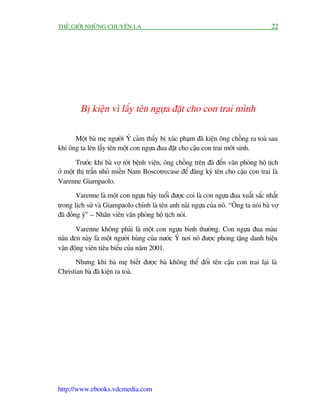 THÏË GIÚÁI NHÛÄNG CHUYÏÅN LAÅ                                                          22




         Bõ kiïån vò lêëy tïn ngûåa àùåt cho con trai mònh

      Möåt baâ meå ngûúâi YÁ caãm thêëy bõ xuác phaåm àaä kiïån öng chöìng ra toaâ sau
khi öng ta leán lêëy tïn möåt con ngûåa àua àùåt cho cêåu con trai múái sinh.

        Trûúác khi baâ vúå rúâi bïånh viïån, öng chöìng trïn àaä àïën vùn phoâng höå tõch
úã möåt thõ trêën nhoã miïìn Nam Boscotrecase àïí àùng kyá tïn cho cêåu con trai laâ
Varenne Giampaolo.
        Varenne laâ möåt con ngûåa baãy tuöíi àûúåc coi laâ con ngûåa àua xuêët sùæc nhêët
trong lõch sûã vaâ Giampaolo chñnh laâ tïn anh naâi ngûåa cuãa noá. “Öng ta noái baâ vúå
àaä àöìng yá” – Nhên viïn vùn phoâng höå tõch noái.

       Varenne khöng phaãi laâ möåt con ngûåa bònh thûúâng. Con ngûåa àua maâu
nêu àen naây laâ möåt ngûúâi huâng cuãa nûúác YÁ núi noá àûúåc phong tùång danh hiïåu
vêån àöång viïn tiïu biïíu cuãa nùm 2001.
       Nhûng khi baâ meå biïët àûúåc baâ khöng thïí àöíi tïn cêåu con trai laåi laâ
Christian baâ àaä kiïån ra toaâ.




http://www.ebooks.vdcmedia.com
 