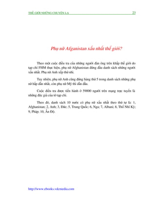 THÏË GIÚÁI NHÛÄNG CHUYÏÅN LAÅ                                                     23




                 Phuå nûä Afganistan xêëu nhêët thïë giúái?

       Theo möåt cuöåc àiïìu tra cuãa nhûäng ngûúâi àaân öng trïn khùæp thïë giúái do
taåp chñ FHM thûåc hiïån, phuå nûä Afghanistan àûáng àêìu danh saách nhûäng ngûúâi
xêëu nhêët. Phuå nûä Anh xïëp thûá nhò.

        Tuy nhiïn, phuå nûä Anh cuäng àûáng haâng thûá 5 trong danh saách nhûäng phuå
nûä hêëp dêîn nhêët, coân phuå nûä Myä thò dêîn àêìu.

      Cuöåc àiïìu tra àûúåc tiïën haânh úã 59000 ngûúâi trïn maång trûåc tuyïën laâ
nhûäng àöåc giaã cuãa túâ taåp chñ.

       Theo àoá, danh saách 10 nûúác coá phuå nûä xêëu nhêët theo thûá tûå laâ: 1,
Afghanistan; 2, Anh; 3, Àûác; 5, Trung Quöëc; 6, Nga; 7, Albani; 8, Thöí Nhô Kyâ;
9, Phaáp; 10, ÊËn Àöå.




http://www.ebooks.vdcmedia.com
 