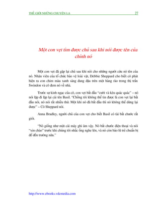 THÏË GIÚÁI NHÛÄNG CHUYÏÅN LAÅ                                                              27




         Möåt con veåt tòm àûúåc chuã sau khi noái àûúåc tïn cuãa
                             chñnh noá

       Möåt con veåt àaä gùåp laåi chuã sau khi noái cho nhûäng ngûúâi cûáu noá tïn cuãa
noá. Nhên viïn cuãa töí chûác baão vïå loaâi vêåt, Debbie Sheppard cho biïët cö phaát
hiïån ra con chim maâu xanh saáng àang àêåu trïn möåt haâng raâo trong thõ trêën
Swindon vaâ cö àem noá vïì nhaâ.

         Trûúác sûå kinh ngaåc cuãa cö, con veåt bùæt àêìu “cûúâi vaâ kïu quaác quaác” – noá
noái lùåp ài lùåp laåi caái tïn Basil. “Chöìng töi khöng thïí tin àûúåc laâ con veåt laåi bùæt
àêìu noái, noá noái rêët nhiïìu thûá. Möåt khi noá àaä bùæt àêìu thò noá khöng thïí dûâng laåi
àûúåc” – Cö Sheppard noái.

         Anna Bradley, ngûúâi chuã cuãa con veåt cho biïët Basil coá taâi bùæt chûúác rêët
gioãi.

        “Noá giöëng nhû möåt caái maáy ghi êm vêåy. Noá bùæt chûúác àiïån thoaåi vaâ noái
“xin chaâo” trûúác khi chuáng töi nhêëc öëng nghe lïn, vaâ noá coân baão luä treã chuêín bõ
àïí àïën trûúâng nûäa.”




http://www.ebooks.vdcmedia.com
 