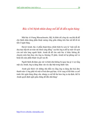 THÏË GIÚÁI NHÛÄNG CHUYÏÅN LAÅ                                                              28




        Baác sô boã bïånh nhên àang möí àïí ài àïën ngên haâng

         Möåt baác sô úã bang Massachusetts, Myä, bõ àònh chó cöng taác sau khi àaä àïí
cho bïånh nhên àang phêîu thuêåt xûúng söëng giûäa chûâng trïn baân möí àïí ài traã
tiïìn úã ngên haâng.

        David Arndt, baác sô phêîu thuêåt khoa chónh hònh bõ xem laâ “möåt möëi àe
doaå trûåc tiïëp túái an toaân sûác khoeã cöång àöìng” sau khi öng ta àïí laåi möåt vïët raåch
coân múã trïn lûng ngûúâi bïånh. Arndt àaä àïí cho möåt baác sô khaác khöng àuã
chuyïn mön laâm thay cho öng ta, khoaãng 35 phuát, Arndt trúã laåi phoâng möí vaâ
hoaân têët cuöåc phêîu thuêåt vaâi giúâ sau àoá.

       Ngûúâi bïånh àaä àûúåc gêy mï vaâ hònh nhû khöng bõ nguy haåi gò vò sûå vùæng
mùåt cuãa Arndt, öng ta àang àûúåc sùn soác àùåc biïåt trong bïånh viïån.

       Arndt giaãi thñch vúái nhûäng nhaâ àiïìu tra rùçng öng ta àang àúåi hoaá àún
thanh toaán vò öng phaãi traã möåt söë hoaá àún quaá haån, vaâ hi voång seä kïët thuác ca möí
trûúác khi ngên haâng àoáng cûãa, nhûng ca möí àaä lêu hún öng ta dûå àõnh, thïë laâ
Arndt quyïët àõnh nghó giûäa chûâng àïí àïën nhaâ bùng!




http://www.ebooks.vdcmedia.com
 