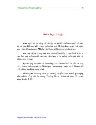 THÏË GIÚÁI NHÛÄNG CHUYÏÅN LAÅ                                                             29




                                    Búi cuâng caá mêåp

         Mûúâi ngûúâi àaä búi cuâng vúái caá mêåp sau khi löëi ài nùçm trïn möåt bïí nuöi
caá taåi New-Orleans, Myä, bõ suåp xuöëng bêët ngúâ. Melissa Lee, ngûúâi phaát ngön
cuãa cöng viïn àaåi dûúng Myä cho biïët khöng ai bõ thûúng nghiïm troång.

        Möåt cuöåc àiïìu tra àang àûúåc tiïën haânh àïí tòm hiïíu vò sao caái löëi ài laåi bõ
suåp laâm möåt nhoám ngûúâi bao göìm caã treã em bõ rúi xuöëng nûúác, àöëi mùåt vúái
nhûäng con caá mêåp.

       Sûå naáo àöång hònh nhû àaä laâm nhûäng con caá mêåp daâi tûâ 2,4 àïën 3m e súå
vaâ búi ra xa nhûäng ngûúâi kia. Nhûäng con caá mêåp àûúåc cho ùn no vaâ àaä quen vúái
viïåc nhûäng thúå lùån úã trong bïí caá.
       Nhoám ngûúâi trïn àang tham gia vaâo möåt chuyïën khaám phaá àïí quyïn goáp
cho quô cuãa cöng viïn àaåi dûúng. Thûúâng thò chó coá nhên viïn cuãa bïí caá múái
àûúåc lïn löëi ài àoá.




http://www.ebooks.vdcmedia.com
 