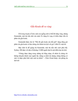THÏË GIÚÁI NHÛÄNG CHUYÏÅN LAÅ                                                       31




                          Gêëu Koala àeã ra vaâng

      Chó trong truyïån cöí tñch, möåt con ngöîng múái coá thïí àeã trûáng vaâng, nhûng
Gunnedah, möåt thõ trêën nhoã cuãa nûúác UÁc àang hi voång seä kiïëm àûúåc tiïìn tûâ
phên cuãa gêëu koala.

      Gunnedah àûúåc cho laâ “Thuã àö gêëu koala cuãa thïë giúái” àang àoáng goái
phên cuãa gêëu koala vaâ baán chuáng cho khaách du lõch vúái giaá 1 àöla UÁc möåt tuái.
     Muåc àñch laâ àïí quaãng baá Gunnedah, möåt thõ trêën nhoã caách phña bùæc
Sydney 300 dùåm vúái dên söë khoaãng 13.000 ngûúâi nhû laâ möåt àiïím heån du lõch.
       “Chuáng àûúåc àûång trong nhûäng tuái bùçng nhûåa, dô nhiïn laâ chuáng töi
khöng khuyïën khñch moåi ngûúâi lêëy chuáng ra khoãi tuái nhûng chuáng khöng coá
muâi vaâ àûúåc phúi khö möåt caách tûå nhiïn” – Chris Frend thuöåc vùn phoâng du
lõch noái




http://www.ebooks.vdcmedia.com
 