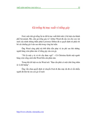 THÏË GIÚÁI NHÛÄNG CHUYÏÅN LAÅ                                                                  32




                       Gaâ tröëng bõ truåc xuêët vò tiïëng gaáy

         Fred, möåt chuá gaâ tröëng öìn aâo àaä bõ truåc xuêët khoãi nhaâ vò böå luêåt cuãa thaânh
phöë Savannah, Myä, cêëm gaâ tröëng gaáy to! Arthur Weed àaä cêìu xin cho con vêåt
nuöi cuãa mònh nhûng thêím phaán Lawrence Dillon àaä ra quyïët àõnh noá phaãi rúâi
boã caái chuöìng gaâ úã sên sau nhaâ trong voâng hai tuêìn.

       Öng Weed cuäng phaãi traã 640 àöla tiïìn phaåt vaâ aán phñ sau khi nhûäng
ngûúâi haâng xoám phaân naân vïì tiïëng gaáy cuãa con gaâ.

       “Töi laâ möåt y taá vaâ töi cêìn àûúåc nguã” – Cö Christina Keith möåt ngûúâi
haâng xoám söëng caách nhaâ Weed böën cùn phaân naân.

         Trong khi àoá luêåt sû cuãa Weed noái: “Baån cêìn phaãi coá möåt chuát loâng nhên
aái vaâ àöå lûúång” .

       Öng vêîn chûa quyïët àõnh seä chuyïín Fred ài àêu mùåc duâ àaä coá rêët nhiïìu
ngûúâi àaä liïn hïå xin con gaâ vïì nuöi




http://www.ebooks.vdcmedia.com
 