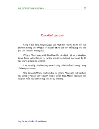 THÏË GIÚÁI NHÛÄNG CHUYÏÅN LAÅ                                                           33




                              Kem daânh cho choá

        Cöng ty laâm kem Akagi Nyugyo cuãa Nhêåt Baãn vûâa cho ra àúâi möåt saãn
phêím múái mang tïn "Doggy's Ice Cream" (Kem cuãa choá) nhùçm giuáp loaâi choá
giaãi khaát vaâo muâa heâ noáng bûác.

       Cöng ty Akagi Nyugyo àaä thaãm khaão böën baác sô thuá y àïí taåo ra saãn phêím
kem ñt àûúâng lactose hún so vúái caác loaåi kem truyïìn thöëng àïí loaâi choá coá thïí dïî
tiïu hoáa vaâ giûä gòn sûác khoãe töët.

       Loaåi kem naây coá muâi thúm yaourt vaâ cuäng chûáa khuêín sûäa nhûng khöng
coá àûúâng saccharose.

       Öng Yasuyuki Obara, phuå traách tiïëp thõ cöng ty Akagi, cho biïët loaåi kem
naây khöng coá võ ngoåt lùæm vaâ ngûúâi cuäng coá thïí ùn àûúåc. Möåt söë ngûúâi coân cho
rùçng saãn phêím naây rêët thñch húåp cho chïë àöå ùn kiïng.




http://www.ebooks.vdcmedia.com
 