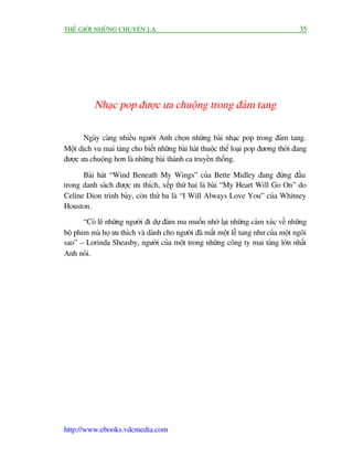 THÏË GIÚÁI NHÛÄNG CHUYÏÅN LAÅ                                                        35




          Nhaåc pop àûúåc ûa chuöång trong àaám tang

       Ngaây caâng nhiïìu ngûúâi Anh choån nhûäng baâi nhaåc pop trong àaám tang.
Möåt dõch vu mai taáng cho biïët nhûäng baâi haát thuöåc thïí loaåi pop àûúng thúâi àang
àûúåc ûa chuöång hún laâ nhûäng baâi thaánh ca truyïìn thöëng.

      Baâi haát “Wind Beneath My Wings” cuãa Bette Midley àang àûáng àêìu
trong danh saách àûúåc ûa thñch, xïëp thûá hai laâ baâi “My Heart Will Go On” do
Celine Dion trònh baây, coân thûá ba laâ “I Will Always Love You” cuãa Whitney
Houston.
       “Coá leä nhûäng ngûúâi ài dûå àaám ma muöën nhúá laåi nhûäng caãm xuác vïì nhûäng
böå phim maâ hoå ûa thñch vaâ daânh cho ngûúâi àaä mêët möåt lïî tang nhû cuãa möåt ngöi
sao” – Lorinda Sheasby, ngûúâi cuãa möåt trong nhûäng cöng ty mai taáng lúán nhêët
Anh noái.




http://www.ebooks.vdcmedia.com
 