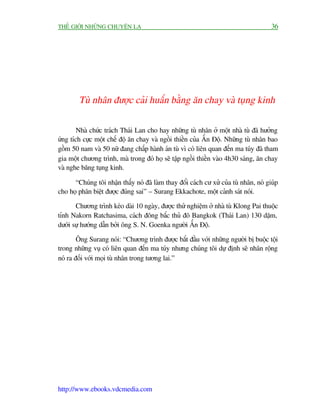 THÏË GIÚÁI NHÛÄNG CHUYÏÅN LAÅ                                                          36




        Tuâ nhên àûúåc caãi huêën bùçng ùn chay vaâ tuång kinh

        Nhaâ chûác traách Thaái Lan cho hay nhûäng tuâ nhên úã möåt nhaâ tuâ àaä hûúãng
ûáng tñch cûåc möåt chïë àöå ùn chay vaâ ngöìi thiïìn cuãa ÊËn Àöå. Nhûäng tuâ nhên bao
göìm 50 nam vaâ 50 nûä àang chêëp haânh aán tuâ vò coá liïn quan àïën ma tuáy àaä tham
gia möåt chûúng trònh, maâ trong àoá hoå seä têåp ngöìi thiïìn vaâo 4h30 saáng, ùn chay
vaâ nghe bùng tuång kinh.

      “Chuáng töi nhêån thêëy noá àaä laâm thay àöíi caách cû xûã cuãa tuâ nhên, noá giuáp
cho hoå phên biïåt àûúåc àuáng sai” – Surang Ekkachote, möåt caãnh saát noái.

       Chûúng trònh keáo daâi 10 ngaây, àûúåc thûã nghiïåm úã nhaâ tuâ Klong Pai thuöåc
tónh Nakorn Ratchasima, caách àöng bùæc thuã àö Bangkok (Thaái Lan) 130 dùåm,
dûúái sûå hûúáng dêîn búãi öng S. N. Goenka ngûúâi ÊËn Àöå.

        Öng Surang noái: “Chûúng trònh àûúåc bùæt àêìu vúái nhûäng ngûúâi bõ buöåc töåi
trong nhûäng vuå coá liïn quan àïën ma tuáy nhûng chuáng töi dûå àõnh seä nhên röång
noá ra àöëi vúái moåi tuâ nhên trong tûúng lai.”




http://www.ebooks.vdcmedia.com
 