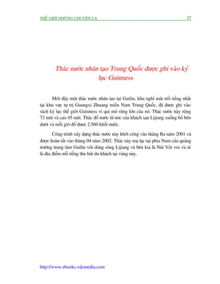 THÏË GIÚÁI NHÛÄNG CHUYÏÅN LAÅ                                                         37




        Thaác nûúác nhên taåo Trung Quöëc àûúåc ghi vaâo kyã
                        luåc Guinness

       Múái àêy möåt thaác nûúác nhên taåo taåi Guilin, khu nghó maát nöíi tiïëng nhêët
taåi khu vûåc tûå trõ Guangxi Zhuang miïìn Nam Trung Quöëc, àaä àûúåc ghi vaâo
saách kyã luåc thïë giúái Guinness vò qui mö röång lúán cuãa noá. Thaác nûúác naây röång
72 meát vaâ cao 45 meát. Thaác àöí nûúác tûâ noác cuãa khaách saån Lijiang xuöëng höì bïn
dûúái vaâ möîi giúâ àöí àûúåc 2.560 khöëi nûúác.
        Cöng trònh xêy dûång thaác nûúác naây khúãi cöng vaâo thaáng Ba nùm 2001 vaâ
àûúåc hoaân têët vaâo thaáng 04 nùm 2002. Thaác naây toaå laåc taåi phña Nam cuãa quaãng
trûúâng trung têm Guilin vúái doâng söng Lijiang vaâ bïn kia laâ Nuái Voâi voi vaâ seä
laâ àõa àiïím nöíi tiïëng thu huát du khaách taåi vuâng naây.




http://www.ebooks.vdcmedia.com
 