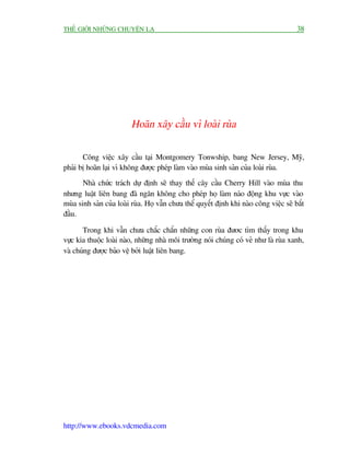 THÏË GIÚÁI NHÛÄNG CHUYÏÅN LAÅ                                                           38




                         Hoaän xêy cêìu vò loaâi ruâa

       Cöng viïåc xêy cêìu taåi Montgomery Tonwship, bang New Jersey, Myä,
phaãi bõ hoaän laåi vò khöng àûúåc pheáp laâm vaâo muâa sinh saãn cuãa loaâi ruâa.
       Nhaâ chûác traách dûå àõnh seä thay thïë cêy cêìu Cherry Hill vaâo muâa thu
nhûng luêåt liïn bang àaä ngùn khöng cho pheáp hoå laâm naáo àöång khu vûåc vaâo
muâa sinh saãn cuãa loaâi ruâa. Hoå vêîn chûa thïí quyïët àõnh khi naâo cöng viïåc seä bùæt
àêìu.

       Trong khi vêîn chûa chùæc chùæn nhûäng con ruâa àûúc tòm thêëy trong khu
vûåc kia thuöåc loaâi naâo, nhûäng nhaâ möi trûúâng noái chuáng coá veã nhû laâ ruâa xanh,
vaâ chuáng àûúåc baão vïå búãi luêåt liïn bang.




http://www.ebooks.vdcmedia.com
 