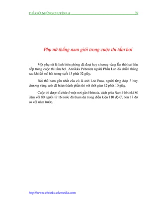 THÏË GIÚÁI NHÛÄNG CHUYÏÅN LAÅ                                                        39




           Phuå nûä thùæng nam giúái trong cuöåc thi tùæm húi

        Möåt phuå nûä laâ lñnh biïn phoâng àaä àoaåt huy chûúng vaâng lêìn thûá hai liïn
tiïëp trong cuöåc thi tùæm húi. Annikka Peltonen ngûúâi Phêìn Lan àaä chiïën thùæng
sau khi àöí möì höi trong suöët 13 phuát 32 giêy.

     Àöëi thuã nam gêìn nhêët cuãa cö laâ anh Leo Pusa, ngûúâi tûâng àoaåt 3 huy
chûúng vaâng, anh àaä hoaân thaânh phêìn thi vúái thúâi gian 12 phuát 10 giêy.

       Cuöåc thi àûúåc töí chûác úã möåt núi gêìn Heinola, caách phña Nam Helsinki 80
dùåm vúái 80 ngûúâi tûâ 16 nûúác àaä tham dûå trong àiïìu kiïån 110 àöå C, hún 17 àöå
so vúái nùm trûúác.




http://www.ebooks.vdcmedia.com
 