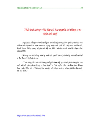 THÏË GIÚÁI NHÛÄNG CHUYÏÅN LAÅ                                                                40




         Thêët baåi trong viïåc lêåp kyã luåc ngûúâi coá tiïëng úå to
                           nhêët thïë giúái

      Ngûúâi coá tiïëng úå to nhêët thïë giúái àaä thêët baåi trong viïåc phaá kyã luåc cuä cuãa
chñnh anh lêåp ra khi möåt cún àau hoång buöåc anh phaãi boã cuöåc sau ba lêìn thûã.
Paul Hunn àaä hy voång seä phaá vúä kyã luåc 118,1 àïxiben maâ anh lêåp àûúåc vaâo
nùm 2000.

         Nhûng sau khi uöëng möåt ly nûúác coá ga vaâ hñt möåt húi àêìy anh chó coá thïí
úå àaåt àûúåc 110,5 àïxiben.

        “Thêåt àaáng tiïëc anh àaä khöng thïí phaá àûúåc kyã luåc cuä vaâ phaãi dûâng laåi sau
möåt vaâi cöë gùæng vò cöí hoång bõ àau nhûác” – Phaát ngön viïn cuãa Baão taâng Khoa
hoåc Luên Àön noái – “Nhûng khi anh êëy höìi phuåc, anh êëy seä quyïët têm lêåp möåt
kyã luåc múái.”




http://www.ebooks.vdcmedia.com
 