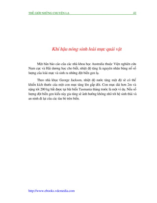 THÏË GIÚÁI NHÛÄNG CHUYÏÅN LAÅ                                                             41




                    Khñ hêåu noáng sinh loaâi mûåc quaái vêåt

       Möåt baãn baáo caáo cuãa caác nhaâ khoa hoåc Australia thuöåc Viïån nghiïn cûáu
Nam cûåc vaâ Haãi dûúng hoåc cho biïët, nhiïåt àöå tùng laâ nguyïn nhên buâng nöí söë
lûúång cuãa loaâi mûåc vaâ sinh ra nhûäng àöåt biïën gen laå.

       Theo nhaâ khoåc George Jackson, nhiïåt àöå nûúác tùng möåt àöå seä coá thïí
khiïën kñch thûúác cuãa möåt con mûåc tùng lïn gêëp àöi. Con mûåc daâi hún 2m vaâ
nùång túái 200 kg bùæt àûúåc taåi baäi biïín Tasmania thaáng trûúác laâ möåt vñ duå. Nïëu söë
lûúång àöåt biïën gen kiïíu naây gia tùng seä aãnh hûúãng khöng nhoã túái hïå sinh thaái vaâ
an ninh ài laåi cuãa caác taâu beâ trïn biïín.




http://www.ebooks.vdcmedia.com
 