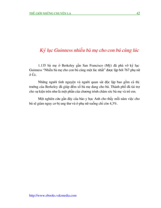 THÏË GIÚÁI NHÛÄNG CHUYÏÅN LAÅ                                                        42




        Kyã luåc Guinness nhiïìu baâ meå cho con buá cuâng luác

        1.135 baâ meå úã Berkeley gêìn San Francisco (Myä) àaä phaá vúä kyã luåc
Guinness “Nhiïìu baâ meå cho con buá cuâng möåt luác nhêët” àûúåc lêåp búái 767 phuå nûä
úã UÁc.

       Nhûäng ngûúâi tònh nguyïån vaâ ngûúâi quan saát àöåc lêåp bao göìm caã thõ
trûúãng cuãa Berkeley àaä giuáp àïëm söë baâ meå àang cho buá. Thaânh phöë àaä taâi trúå
cho sûå kiïån trïn nhû laâ möåt phêìn cuãa chûúng trònh chùm soác baâ meå vaâ treã em.

        Möåt nghiïn cûáu gêìn àêy cuãa baáo y hoåc Anh cho thêëy möîi nùm viïåc cho
buá seä giaãm nguy cú bõ ung thû vuá úã phuå nûä xuöëng chó coân 4,3%.




http://www.ebooks.vdcmedia.com
 