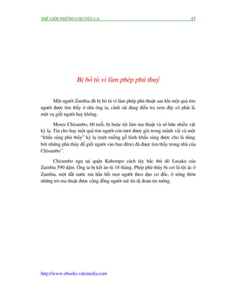 THÏË GIÚÁI NHÛÄNG CHUYÏÅN LAÅ                                                          43




                    Bõ boã tuâ vò laâm pheáp phuâ thuyã

       Möåt ngûúâi Zambia àaä bõ boã tuâ vò laâm pheáp phuâ thuêåt sau khi möåt quaã tim
ngûúâi àûúåc tòm thêëy úã nhaâ öng ta, caãnh saát àang àiïìu tra xem àêy coá phaãi laâ
möåt vuå giïët ngûúâi hay khöng.

         Moses Chisambo, 60 tuöíi, bõ buöåc töåi laâm ma thuêåt vaâ súã hûäu nhiïìu vêåt
kyâ laå. Tin cho hay möåt quaã tim ngûúâi coân tûúi àûúåc goái trong maãnh vaãi vaâ möåt
“khêíu suáng phuâ thuãy” kyâ laå (möåt miïëng göî hònh khêíu suáng àûúåc cho laâ duâng
búái nhûäng phuâ thuãy àïí giïët ngûúâi vaâo ban àïm) àaä àûúåc tòm thêëy trong nhaâ cuãa
Chisambo”.

      Chisambo nguå taåi quêån Kabompo caách têy bùæc thuã àö Lusaka cuãa
Zambia 590 dùåm. Öng ta bõ kïët aán tuâ 18 thaáng. Pheáp phuâ thuãy bõ coi laâ töåi aác úã
Zambia, möåt àêët nûúác maâ hêìu hïët moåi ngûúâi theo àaåo cú àöëc, úã nöng thön
nhûäng troâ ma thuêåt àûúåc cöång àöìng ngûúâi mï tñn dõ àoan tin tûúãng.




http://www.ebooks.vdcmedia.com
 