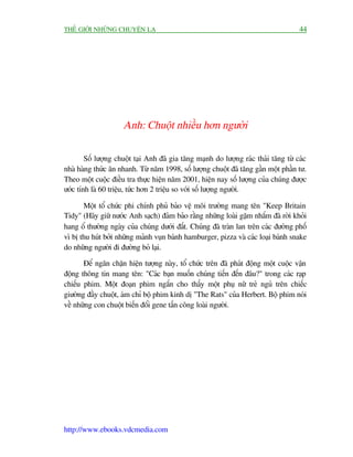 THÏË GIÚÁI NHÛÄNG CHUYÏÅN LAÅ                                                        44




                     Anh: Chuöåt nhiïìu hún ngûúâi

        Söë lûúång chuöåt taåi Anh àaä gia tùng maånh do lûúång raác thaãi tùng tûâ caác
nhaâ haâng thûác ùn nhanh. Tûâ nùm 1998, söë lûúång chuöåt àaä tùng gêìn möåt phêìn tû.
Theo möåt cuöåc àiïìu tra thûåc hiïån nùm 2001, hiïån nay söë lûúång cuãa chuáng àûúåc
ûúác tñnh laâ 60 triïåu, tûác hún 2 triïåu so vúái söë lûúång ngûúâi.

       Möåt töí chûác phi chñnh phuã baão vïå möi trûúâng mang tïn "Keep Britain
Tidy" (Haäy giûä nûúác Anh saåch) àaãm baão rùçng nhûäng loaâi gùåm nhùæm àaä rúâi khoãi
hang öí thûúâng ngaây cuãa chuáng dûúái àêët. Chuáng àaä traân lan trïn caác àûúâng phöë
vò bõ thu huát búãi nhûäng maãnh vuån baánh hamburger, pizza vaâ caác loaåi baánh snake
do nhûäng ngûúâi ài àûúâng boã laåi.

       Àïí ngùn chùån hiïån tûúång naây, töí chûác trïn àaä phaát àöång möåt cuöåc vêån
àöång thöng tin mang tïn: "Caác baån muöën chuáng tiïën àïën àêu?" trong caác raåp
chiïëu phim. Möåt àoaån phim ngùæn cho thêëy möåt phuå nûä treã nguã trïn chiïëc
giûúâng àêìy chuöåt, aám chó böå phim kinh dõ "The Rats" cuãa Herbert. Böå phim noái
vïì nhûäng con chuöåt biïën àöíi gene têën cöng loaâi ngûúâi.




http://www.ebooks.vdcmedia.com
 