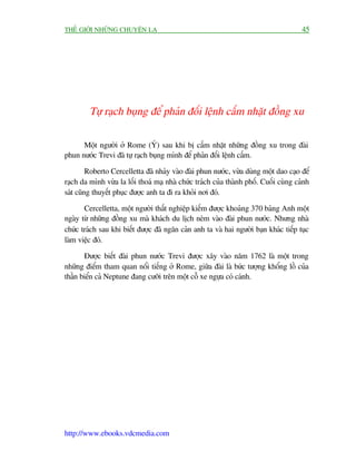 THÏË GIÚÁI NHÛÄNG CHUYÏÅN LAÅ                                                          45




         Tûå raåch buång àïí phaãn àöëi lïånh cêëm nhùåt àöìng xu

      Möåt ngûúâi úã Rome (YÁ) sau khi bõ cêëm nhùåt nhûäng àöìng xu trong àaâi
phun nûúác Trevi àaä tûå raåch buång mònh àïí phaãn àöëi lïånh cêëm.

         Roberto Cercelletta àaä nhaãy vaâo àaâi phun nûúác, vûâa duâng möåt dao caåo àïí
raåch da mònh vûâa la löëi thoaá maå nhaâ chûác traách cuãa thaânh phöë. Cuöëi cuâng caãnh
saát cuäng thuyïët phuåc àûúåc anh ta ài ra khoãi núi àoá.

       Cercelletta, möåt ngûúâi thêët nghiïåp kiïëm àûúåc khoaãng 370 baãng Anh möåt
ngaây tûâ nhûäng àöìng xu maâ khaách du lõch neám vaâo àaâi phun nûúác. Nhûng nhaâ
chûác traách sau khi biïët àûúåc àaä ngùn caãn anh ta vaâ hai ngûúâi baån khaác tiïëp tuåc
laâm viïåc àoá.

       Àûúåc biïët àaâi phun nûúác Trevi àûúåc xêy vaâo nùm 1762 laâ möåt trong
nhûäng àiïím tham quan nöíi tiïëng úã Rome, giûäa àaâi laâ bûác tûúång khöíng löì cuãa
thêìn biïín caã Neptune àang cûúäi trïn möåt cöî xe ngûåa coá caánh.




http://www.ebooks.vdcmedia.com
 