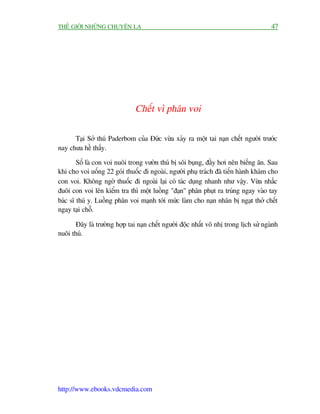THÏË GIÚÁI NHÛÄNG CHUYÏÅN LAÅ                                                         47




                               Chïët vò phên voi

      Taåi Súã thuá Paderbom cuãa Àûác vûâa xaãy ra möåt tai naån chïët ngûúâi trûúác
nay chûa hïì thêëy.

        Söë laâ con voi nuöi trong vûúân thuá bõ söi buång, àêìy húi nïn biïëng ùn. Sau
khi cho voi uöëng 22 goái thuöëc ài ngoaâi, ngûúâi phuå traách àaä tiïën haânh khaám cho
con voi. Khöng ngúâ thuöëc ài ngoaâi laåi coá taác duång nhanh nhû vêåy. Vûâa nhêëc
àuöi con voi lïn kiïím tra thò möåt luöìng "àaån" phên phuåt ra truáng ngay vaâo tay
baác sô thuá y. Luöìng phên voi maånh túái mûác laâm cho naån nhên bõ ngaåt thúã chïët
ngay taåi chöî.

       Àêy laâ trûúâng húåp tai naån chïët ngûúâi àöåc nhêët vö nhõ trong lõch sûã ngaânh
nuöi thuá.




http://www.ebooks.vdcmedia.com
 
