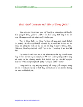 THÏË GIÚÁI NHÛÄNG CHUYÏÅN LAÅ                                                         48




      Quaái vêåt höì Lochness xuêët hiïån taåi Trung Quöëc?

       Haâng trùm du khaách tham quan höì Tianchi taåi möåt miïång nuái lûãa gêìn
biïn giúái giûäa Trung Quöëc vaâ CHDC Triïìu Tiïn khùèng àõnh rùçng àaä hai lêìn
nhòn thêëy möåt con quaái vêåt maâu àen vúái caái àêìu ngûåa.

       Theo túâ China Daily, öng Meng Fanying, möåt quan chûác ngaânh du lõch
àõa phûúng cho biïët trong lêìn xuêët hiïån múái àêy, con quaái vêåt àaä nhaãy voåt lïn
nhiïìu lêìn giöëng nhû möåt con haãi cêíu khi noá àang úã caách búâ khoaãng 10m.
Nhûäng tin àöìn vïì con quaái vêåt taåi höì Tianchi sêu 373m àaä coá tûâ hún 1 thïë kyã
nay.

       Tuy nhiïn caác nhaâ khoa hoåc àaä baác boã nhûäng tin àöìn naây vaâ nhêën maånh
rùçng sûå phun traâo àaä xaãy ra caách àêy coá 300 nùm, khiïën sûå söëng cuãa loaâi àöång
vêåt khöng thïí töìn taåi trong höì naây. Thaái àöå hoaâi nghi naây cuäng khöng ngùn
àûúåc caác cû dên trong vuâng thaânh lêåp höåi "Con quaái vêåt höì Tianchi".

       Trong khi àoá taåi vuâng Xinjiang phña têy bùæc Trung Quöëc, cuäng coá nhûäng
tin àöìn vïì möåt con quaái vêåt coá hònh daång nhû möåt con caá höìi daâi 10m thûúâng
têën cöng ngûúâi vaâ gia suác.




http://www.ebooks.vdcmedia.com
 