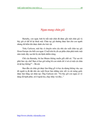 THÏË GIÚÁI NHÛÄNG CHUYÏÅN LAÅ                                                         49




                               Ngûåa mang chên giaã

      Barnaby, con ngûåa Anh bõ mêët möåt chên àaä àûúåc gùæn möåt chên giaã vaâ
bêy giúâ coá thïí ài laåi thoaãi maái. Chên tay giaã thûúâng àûúåc laâm cho con ngûúâi
nhûng rêët hiïëm khi àûúåc daânh cho loaâi vêåt.

      Toby Carlsson, möåt baác sô chuyïn mön cuãa nhaâ saãn xuêët chên tay giaã
Ossur Europe cho biïët con ngûåa 12 tuöíi trïn bõ cùæt cuåt phêìn chên phaãi trûúác möåt
nùm trûúác àêy sau khi bõ cùn bïånh nhiïîm truâng.

         Chuã cuãa Barnaby, baâ Jan Munns khöng muöën giïët chïët noá. “Taåi sao töi
phaãi laâm vêåy chûá? Baån coá bao giúâ ruöìng boã con mònh chó vò noá coá möåt caái chên
dõ têåt hay khöng?” – Baâ noái.

       Ban àêìu caái chên giaã àûúåc laâm bùçng göî vaâ boåc da nhûng khöng vûâa, sau
àoá ngûúâi ta àaä àùåt nhaâ saãn xuêët Ossur laâm nhûäng moác nöëi vaâ caái moáng guöëc
àûúåc laâm bùçng súåi nhên taåo. Öng Carlsson noái: “Vaâ bêy giúâ con ngûåa coá veã
àang rêët haånh phuác, noá úã ngoaâi kia, chaåy nhaãy vui àuâa...”




http://www.ebooks.vdcmedia.com
 