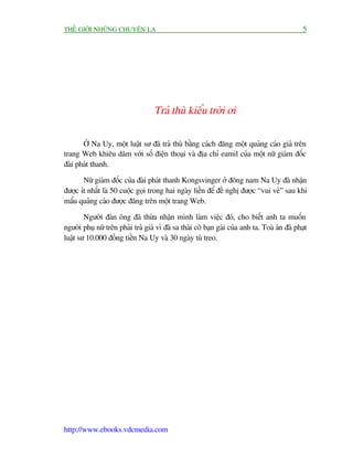 THÏË GIÚÁI NHÛÄNG CHUYÏÅN LAÅ                                                                  5




                                   Traã thuâ kiïíu trúâi úi

       ÚÃ Na Uy, möåt luêåt sû àaä traã thuâ bùçng caách àùng möåt quaãng caáo giaã trïn
trang Web khiïu dêm vúái söë àiïån thoaåi vaâ àõa chó eamil cuãa möåt nûä giaám àöëc
àaâi phaát thanh.

       Nûä giaám àöëc cuãa àaâi phaát thanh Kongsvinger úã àöng nam Na Uy àaä nhêån
àûúåc ñt nhêët laâ 50 cuöåc goåi trong hai ngaây liïìn àïí àïì nghõ àûúåc “vui veã” sau khi
mêíu quaãng caáo àûúåc àùng trïn möåt trang Web.

        Ngûúâi àaân öng àaä thûâa nhêån mònh laâm viïåc àoá, cho biïët anh ta muöën
ngûúâi phuå nûä trïn phaãi traã giaá vò àaä sa thaãi cö baån gaái cuãa anh ta. Toaâ aán àaä phaåt
luêåt sû 10.000 àöìng tiïìn Na Uy vaâ 30 ngaây tuâ treo.




http://www.ebooks.vdcmedia.com
 