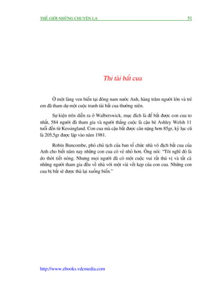 THÏË GIÚÁI NHÛÄNG CHUYÏÅN LAÅ                                                        51




                                    Thi taâi bùæt cua

       ÚÃ möåt laâng ven biïín taåi àöng nam nûúác Anh, haâng trùm ngûúâi lúán vaâ treã
em àaä tham dûå möåt cuöåc tranh taâi bùæt cua thûúâng niïn.
        Sûå kiïån trïn diïîn ra úã Walberswick, muåc àñch laâ àïí bùæt àûúåc con cua to
nhêët, 584 ngûúâi àaä tham gia vaâ ngûúâi thùæng cuöåc laâ cêåu beá Ashley Welsh 11
tuöíi àïën tûâ Kessingland. Con cua maâ cêåu bùæt àûúåc cên nùång hún 85gr, kyã luåc cuä
laâ 205,5gr àûúåc lêåp vaâo nùm 1981.

      Robin Buncombe, phoá chuã tõch cuãa ban töí chûác nhaâ vö àõch bùæt cua cuãa
Anh cho biïët nùm nay nhûäng con cua coá veã nhoã hún. Öng noái: “Töi nghô àoá laâ
do thúâi tiïët noáng. Nhûng moåi ngûúâi àaä coá möåt cuöåc vui rêët thuá võ vaâ têët caã
nhûäng ngûúâi tham gia àïìu vïì nhaâ vúái möåt vaâi vïët keåp cuãa con cua. Nhûäng con
cua bõ bùæt seä àûúåc thaã laåi xuöëng biïín.”




http://www.ebooks.vdcmedia.com
 
