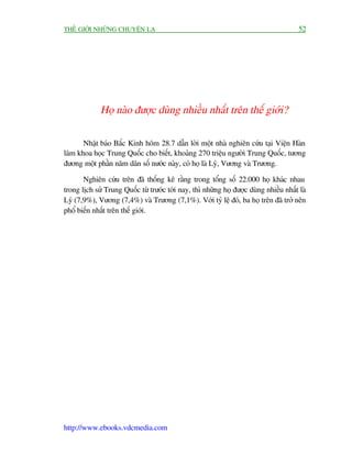 THÏË GIÚÁI NHÛÄNG CHUYÏÅN LAÅ                                                           52




             Hoå naâo àûúåc duâng nhiïìu nhêët trïn thïë giúái?

      Nhêåt baáo Bùæc Kinh höm 28.7 dêîn lúâi möåt nhaâ nghiïn cûáu taåi Viïån Haân
lêm khoa hoåc Trung Quöëc cho biïët, khoaãng 270 triïåu ngûúâi Trung Quöëc, tûúng
àûúng möåt phêìn nùm dên söë nûúác naây, coá hoå laâ Lyá, Vûúng vaâ Trûúng.

       Nghiïn cûáu trïn àaä thöëng kï rùçng trong töíng söë 22.000 hoå khaác nhau
trong lõch sûã Trung Quöëc tûâ trûúác túái nay, thò nhûäng hoå àûúåc duâng nhiïìu nhêët laâ
Lyá (7,9%), Vûúng (7,4%) vaâ Trûúng (7,1%). Vúái tyã lïå àoá, ba hoå trïn àaä trúã nïn
phöí biïën nhêët trïn thïë giúái.




http://www.ebooks.vdcmedia.com
 