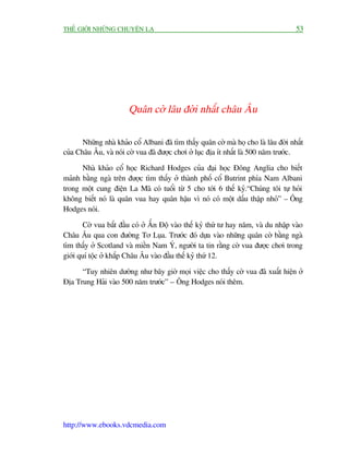 THÏË GIÚÁI NHÛÄNG CHUYÏÅN LAÅ                                                         53




                        Quên cúâ lêu àúâi nhêët chêu Êu

       Nhûäng nhaâ khaão cöí Albani àaä tòm thêëy quên cúâ maâ hoå cho laâ lêu àúâi nhêët
cuãa Chêu Êu, vaâ noái cúâ vua àaä àûúåc chúi úã luåc àõa ñt nhêët laâ 500 nùm trûúác.

      Nhaâ khaão cöí hoåc Richard Hodges cuãa àaåi hoåc Àöng Anglia cho biïët
maãnh bùçng ngaâ trïn àûúåc tòm thêëy úã thaânh phöë cöí Butrint phña Nam Albani
trong möåt cung àiïån La Maä coá tuöíi tûâ 5 cho túái 6 thïë kyã.“Chuáng töi tûå hoãi
khöng biïët noá laâ quên vua hay quên hêåu vò noá coá möåt dêëu thêåp nhoã” – Öng
Hodges noái.

        Cúâ vua bùæt àêìu coá úã ÊËn Àöå vaâo thïë kyã thûá tû hay nùm, vaâ du nhêåp vaâo
Chêu Êu qua con àûúâng Tú Luåa. Trûúác àoá dûåa vaâo nhûäng quên cúâ bùçng ngaâ
tòm thêëy úã Scotland vaâ miïìn Nam YÁ, ngûúâi ta tin rùçng cúâ vua àûúåc chúi trong
giúái quñ töåc úã khùæp Chêu Êu vaâo àêìu thïë kyã thûá 12.

      “Tuy nhiïn dûúâng nhû bêy giúâ moåi viïåc cho thêëy cúâ vua àaä xuêët hiïån úã
Àõa Trung Haãi vaâo 500 nùm trûúác” – Öng Hodges noái thïm.




http://www.ebooks.vdcmedia.com
 