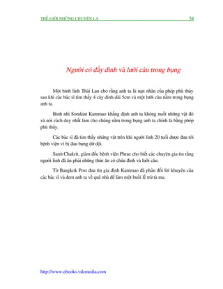 THÏË GIÚÁI NHÛÄNG CHUYÏÅN LAÅ                                                          54




              Ngûúâi coá àêìy àinh vaâ lûúäi cêu trong buång

       Möåt binh lñnh Thaái Lan cho rùçng anh ta laâ naån nhên cuãa pheáp phuâ thuãy
sau khi caác baác sô tòm thêëy 4 cêy àinh daâi 5cm vaâ möåt lûúäi cêu nùçm trong buång
anh ta.

        Binh nhò Somkiat Kammao khùèng àõnh anh ta khöng nuöët nhûäng vêåt àoá
vaâ noái caách duy nhêët laâm cho chuáng nùçm trong buång anh ta chñnh laâ bùçng pheáp
phuâ thuãy.

       Caác baác sô àaä tòm thêëy nhûäng vêåt trïn khi ngûúâi lñnh 20 tuöíi àûúåc àûa túái
bïånh viïån vò bõ àau buång dûä döåi.

       Sanit Chakrit, giaám àöëc bïånh viïån Phrae cho biïët caác chuyïån gia tin rùçng
ngûúâi lñnh àaä ùn phaãi nhûäng thûác ùn coá chûáa àinh vaâ lûúäi cêu.
        Túâ Bangkok Post àûa tin gia àònh Kammao àaä phaãn àöëi lúâi khuyïn cuãa
caác baác sô vaâ àem anh ta vïì quï nhaâ àïí laâm möåt buöîi lïî trûâ taâ ma.




http://www.ebooks.vdcmedia.com
 