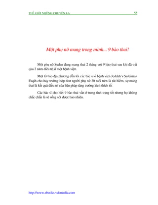 THÏË GIÚÁI NHÛÄNG CHUYÏÅN LAÅ                                                        55




             Möåt phuå nûä mang trong mònh... 9 baâo thai!

      Möåt phuå nûä Sudan àang mang thai 2 thaáng vúái 9 baâo thai sau khi àaä traãi
qua 2 nùm àiïìu trõ úã möåt bïånh viïån.

        Möåt túâ baáo àõa phûúng dêîn lúâi caác baác sô úã bïånh viïån Jeddah’s Suleiman
Faqih cho hay trûúâng húåp nhû ngûúâi phuå nûä 20 tuöíi trïn laâ rêët hiïëm, sûå mang
thai laâ kïët quaã àiïìu trõ cuãa liïåu phaáp tùng trûúãng kñch thñch töë.

       Caác baác sô cho biïët 9 baâo thai vêîn úã trong tònh traång töët nhûng hoå khöng
chùæc chùæn laâ seä söëng soát àûúåc bao nhiïu.




http://www.ebooks.vdcmedia.com
 