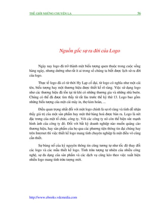 THÏË GIÚÁI NHÛÄNG CHUYÏÅN LAÅ                                                              56




                         Nguöìn göëc sûå ra àúâi cuãa Logo

       Ngaây nay logo àaä trúã thaânh möåt biïíu tûúång quen thuöåc trong cuöåc söëng
haâng ngaây, nhûng dûúâng nhû rêët ñt ai trong söë chuáng ta biïët àûúåc lõch sûã ra àúâi
cuãa logo.

       Thûåc tïë logo àaä coá tûâ thúâi Hy Laåp cöí àaåi, tûâ logo coá nghôa nhû möåt caái
tïn, biïíu tûúång hay möåt thûúng hiïåu àûúåc thiïët kïë roä raâng. Viïåc sûã duång logo
nhû caác thûúng hiïåu àaä töìn taåi tûâ khi coá nhûäng thûúng gia vaâ nhûäng nhaâ buön.
Chuáng coá thïí àaä àûúåc tòm thêëy tûâ rêët lêu trûúác thïë kyã thûá 13. Logo bao göìm
nhûäng biïíu tûúång cuãa möåt caái maáy in, thúå kim hoaân, ...

        Àiïìu quan troång nhêët àöëi vúái möåt logo chñnh laâ sûå roä raâng vaâ tñnh dïî nhêån
thêëy giaá trõ cuãa möåt saãn phêím hay möåt thûá haâng hoaá àûúåc baán ra. Logo laâ neát
àùåc trûng cuãa möåt töí chûác, cöng ty. Vúái caác cöng ty noá coân thïí hiïån sûác maånh
hònh aãnh cuãa cöng ty àoá. Àöëi vúái bêët kyâ doanh nghiïåp naâo muöën quaãng caáo
thûúng hiïåu, hay saãn phêím cuãa hoå qua caác phûúng tiïån thöng tin àaåi chuáng hay
trïn Internet thò viïåc thiïët kïë logo mang tñnh chuyïn nghiïåp laâ möåt àiïìu vö cuâng
cêìn thiïët.

       Sûå buâng nöí cuãa kyã nguyïn thöng tin cuäng tûúng tûå nhû töëc àöå thay àöíi
caác logo vaâ caác mêîu thiïët kïë logo. Tñnh trûâu tûúång tûå nhiïn cuãa nhiïìu cöng
nghïå, sûå àa daång cuãa saãn phêím vaâ caác dõch vuå cuäng keáo theo viïåc xuêët hiïån
nhiïìu logo mang tñnh trûâu tûúång múái.




http://www.ebooks.vdcmedia.com
 