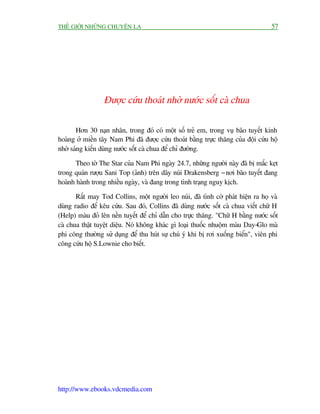 THÏË GIÚÁI NHÛÄNG CHUYÏÅN LAÅ                                                      57




                 Àûúåc cûáu thoaát nhúâ nûúác söët caâ chua

       Hún 30 naån nhên, trong àoá coá möåt söë treã em, trong vuå baäo tuyïët kinh
hoaâng úã miïìn têy Nam Phi àaä àûúåc cûáu thoaát bùçng trûåc thùng cuãa àöåi cûáu höå
nhúâ saáng kiïën duâng nûúác söët caâ chua àïí chó àûúâng.

       Theo túâ The Star cuãa Nam Phi ngaây 24.7, nhûäng ngûúâi naây àaä bõ mùæc keåt
trong quaán rûúåu Sani Top (aãnh) trïn daäy nuái Drakensberg - núi baäo tuyïët àang
hoaânh haânh trong nhiïìu ngaây, vaâ àang trong tònh traång nguy kõch.

       Rêët may Tod Collins, möåt ngûúâi leo nuái, àaä tònh cúâ phaát hiïån ra hoå vaâ
duâng radio àïí kïu cûáu. Sau àoá, Collins àaä duâng nûúác söët caâ chua viïët chûä H
(Help) maâu àoã lïn nïìn tuyïët àïí chó dêîn cho trûåc thùng. "Chûä H bùçng nûúác söët
caâ chua thêåt tuyïåt diïåu. Noá khöng khaác gò loaåi thuöëc nhuöåm maâu Day-Glo maâ
phi cöng thûúâng sûã duång àïí thu huát sûå chuá yá khi bõ rúi xuöëng biïín", viïn phi
cöng cûáu höå S.Lownie cho biïët.




http://www.ebooks.vdcmedia.com
 