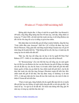 THÏË GIÚÁI NHÛÄNG CHUYÏÅN LAÅ                                                            58




                 50 nùm coá 77 triïåu USD maâ khöng biïët

        Khöng phaãi chuyïån àuâa, vò rùçng coá möåt baâ cuå ngûúâi Àûác Ana Konrad.A
(89 tuöíi), söëng bùçng àöìng lûúng hûu hún 40 nùm nay, múái àêy, böîng nhiïn coá
trong tay 77 triïåu USD...chó nhúâ möåt bûác tranh cuãa hoåa sô nöíi tiïëng Rubens maâ
àöëi vúái baâ vöën cuäng rêët xa laå vaâ chùèng coá giaá trõ bao nhiïu.
        Khi nhêån àûúåc tin tûâ nhaâ àêëu giaá nöíi tiïëng London Sotheby, rùçng bûác hoåa
"Cuöåc chiïën àêîm maáu Amazone" (khöí lúán 1,42 x1,82m) àaä àûúåc öng Lord
David Thomson, Töíng giaám àöëc möåt haäng truyïìn thöng Canada mua vúái giaá 45
triïåu baãng thò baâ phaãi thöët lïn: "Thêåt khöng thïí tin nöíi, bûác hoåa vö danh naây àaä
mang laåi cho töi nhiïìu tiïìn àïën thïë".
     Thêåt vêåy, bûác hoåa nöíi tiïëng naây do hoåa sô taâi ba ngûúâi Bó Peter Paul
Rubens (1577 - 1640) veä vaâo nhûäng nùm cuöëi cuãa cuöåc àúâi taåi Bruxell.

        Túâ "Kronenzeitung" (AÁo) cho biïët bûác hoåa nöíi tiïëng naây do möåt ngûúâi
hoåc troâ Haâ Lan cuãa Rubens tïn Jan van den Hoecke lûu giûä röìi bùçng coân àûúâng
naâo àoá àaä àïën tay cuãa cha baâ Anna vaâ tûâ trûúác chiïën tranh thïë giúái thûá nhêët
thuöåc quyïìn súã hûäu cuãa gia àònh baâ. Sau chiïën tranh thïë giúái thûá I, cha baâ àaä
àem bûác tranh cho nhaâ baão taâng Zwinger (Dresden) mûúån àïí triïín laäm. Khi
chiïën tranh thïë giúái II kïët thuác, bûác hoåa àûúåc mang vïì Salzburg vaâ tûâ nùm
1973...vò nhaâ quaá chêåt nïn baâ Anna àaä trao bûác tranh naây cho möåt töí chûác tûâ
thiïån úã Vienna àïí múã triïín laäm.

       "Chúåt coá möåt ngaây, haäng Sotheby àaä cho ngûúâi àïën daåm hoãi töi coá muöën
àêëu giaá bûác hoåa naây khöng, töi nghô mònh cuäng gêìn àêët xa trúâi nïn gêåt àêìu", baâ
Anna kïí laåi, "Ai ngúâ laâ noá rêët àùæt thïë. Töi hoaân toaân khöng biïët rùçng gêìn 50
nùm nay coá trong tay möåt kho baáu nhû vêåy".



http://www.ebooks.vdcmedia.com
 