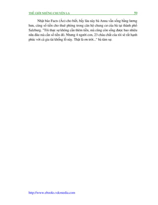 THÏË GIÚÁI NHÛÄNG CHUYÏÅN LAÅ                                                           59

       Nhêåt baáo Facts (AÁo) cho biïët, bêëy lêu naây baâ Anna vêîn söëng bùçng lûúng
hûu, cuâng söë tiïìn cho thuï phoâng trong cùn höå chung cû cuãa baâ taåi thaânh phöë
Salzburg. "Töi thûåc sûå khöng cêìn thïm tiïìn, maâ cuäng coân söëng àûúåc bao nhiïu
nûäa àêu maâ cêìn söë tiïìn àoá. Nhûng 4 ngûúâi con, 23 chaáu chùæt cuãa töi seä rêët haånh
phuác vúái caã gia taâi khöíng löì naây. Thêåt laâ ún trúâi..." baâ têm sûå.




http://www.ebooks.vdcmedia.com
 