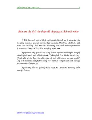 THÏË GIÚÁI NHÛÄNG CHUYÏÅN LAÅ                                                         6




  Baán ma tuáy tõch thu àûúåc àïí tùng ngên saách nhaâ nûúác

       ÚÃ Thaái Lan, möåt nghõ sô àaä àïì nghõ ma tuáy bõ caãnh saát tõch thu nïn baán
cho cöng chuáng àïí gñup àúä cho kho baåc nhaâ nûúác. Öng Chai Chidchob, möåt
thaânh viïn cuãa àaãng Chart Thai cho biïët nhûäng viïn thuöëc methamphetamine
tõch thu àûúåc khöng thïí àûúåc baán trong hay ngoaâi nûúác.

         Nghõ sô trïn tûâng giûä chûác vuå trong uãy ban ngên saách chñnh phuã àïì nghõ
möåt caái giaá ñt hún 1 bath möîi viïn thuöëc. Túâ Bangkok Post dêîn lúâi öng cho hay:
“Chñnh phuã seä thu àûúåc khaá nhiïìu tiïìn vaâ khoãi phaãi mûúån núå nûúác ngoaâi.”
Öng ta àaä àûa ra lúâi àïì nghõ trïn trong cuöåc hoåp baân vïì ngên saách daânh cho cuåc
baâi trûâ ma tuáy cuãa quöëc gia.

       Ngûúâi àûáng àêìu cuåc quaãn lyá thuöëc öng Kitti Limchaikit àaä khöng chêëp
nhêån yá kiïën trïn.




http://www.ebooks.vdcmedia.com
 