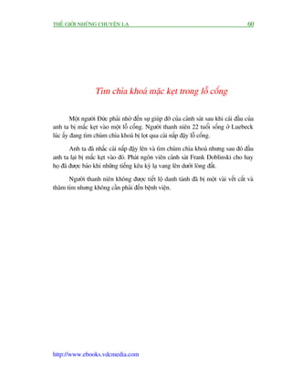 THÏË GIÚÁI NHÛÄNG CHUYÏÅN LAÅ                                                              60




                   Tòm chòa khoaá mùåc keåt trong löî cöëng

         Möåt ngûúâi Àûác phaãi nhúâ àïën sûå giuáp àúä cuãa caãnh saát sau khi caái àêìu cuãa
anh ta bõ mùæc keåt vaâo möåt löî cöëng. Ngûúâi thanh niïn 22 tuöíi söëng úã Luebeck
luác êëy àang tòm chuâm chòa khoaá bõ loåt qua caái nùæp àêåy löî cöëng.

        Anh ta àaä nhêëc caái nùæp àêåy lïn vaâ tòm chuâm chòa khoaá nhûng sau àoá àêìu
anh ta laåi bõ mùæc keåt vaâo àoá. Phaát ngön viïn caãnh saát Frank Doblinski cho hay
hoå àaä àûúåc baáo khi nhûäng tiïëng kïu kyâ laå vang lïn dûúái loâng àêët.

      Ngûúâi thanh niïn khöng àûúåc tiïët löå danh taánh àaä bõ möåt vaâi vïët cùæt vaâ
thêm tñm nhûng khöng cêìn phaãi àïën bïånh viïån.




http://www.ebooks.vdcmedia.com
 