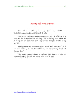 THÏË GIÚÁI NHÛÄNG CHUYÏÅN LAÅ                                                           61




                             Khöng biïët caách ùn tröåm

       Caãnh saát Florida cho biïët hoå vûâa bùæt àûúåc möåt tïn tröåm sau khi hùæn ta bõ
khoaá chùåt trong möåt chiïëc xe maâ hùæn àõnh lêëy tröåm.

       Chiïëc xe maâ gaä àaân öng 51 tuöíi trïn àõnh tröåm coá möåt hïå thöëng baão vïå seä
khoaá chùåt cûãa xe khi coá tñn hiïåu baáo àöång. Caãnh saát cho hay chiïëc Infiniti àúâi
94 coá möåt nuát bêëm úã cûãa xe coá chûác nùng múã khoaá nhûng tïn tröåm kia khöng
hay biïët.

       Phaát ngön viïn cuãa súã caãnh saát quêån Alachua, Keith Faulk noái: “Coá leä
hùæn ta cêìn möåt cöng viïåc múái. Caái maâ hùæn àang laâm luác naây khöng àûúåc thaânh
thaåo cho lùæm.”

        Caãnh saát àaä tòm thêëy tïn tröåm bõ khoaá chùåt trong chiïëc xe vaâ àang tòm
caách êín nêëp úã bùng ghïë sau. Hùæn ta seä bõ ra toaâ vò töåi ùn tröåm.




http://www.ebooks.vdcmedia.com
 