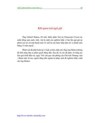 THÏË GIÚÁI NHÛÄNG CHUYÏÅN LAÅ                                                        62




                           Khi quan toaâ nguã gêåt

       Öng Gabriel Hutton, 69 tuöíi, thêím phaán Toaâ aán Gloucester Crown taåi
miïìn àöng nam nûúác Anh, vûâa bõ caãnh caáo nghiïm khùæc vò hai lêìn nguã gêåt taåi
phiïn toaâ xeát xûã möåt thanh niïn 21 tuöíi bõ caáo buöåc hiïëp dêm treã võ thaânh niïn
thaáng 12 nùm ngoaái.

       Phiïn toaâ àaä phaãi hoaän laåi vò luêåt sû baâo chûäa cho rùçng öng Hutton khöng
àuã khaã nùng àûa ra phaán quyïët àuáng àùæn. Sau àoá, bõ caáo àaä àûúåc xûã trùæng aán.
Sau quaá trònh àiïìu tra, ngaây 19.6 vûâa qua vùn phoâng cuãa Chuã tõch Thûúång viïån
- Huên tûúác Irvine, ngûúâi àûáng àêìu ngaânh tû phaáp Anh àaä nghiïm khùæc caãnh
caáo öng Hutton.




http://www.ebooks.vdcmedia.com
 