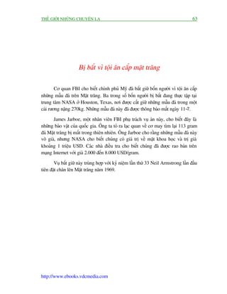 THÏË GIÚÁI NHÛÄNG CHUYÏÅN LAÅ                                                          63




                     Bõ bùæt vò töåi ùn cùæp mùåt trùng

        Cú quan FBI cho biïët chñnh phuã Myä àaä bùæt giûä böën ngûúâi vò töåi ùn cùæp
nhûäng mêîu àaá trïn Mùåt trùng. Ba trong söë böën ngûúâi bõ bùæt àang thûåc têåp taåi
trung têm NASA úã Houston, Texas, núi àûúåc cêët giûä nhûäng mêîu àaá trong möåt
caái rûúng nùång 270kg. Nhûäng mêîu àaá naây àaä àûúåc thöng baáo mêët ngaây 11-7.

      James Jarboe, möåt nhên viïn FBI phuå traách vuå aán naây, cho biïët àêy laâ
nhûäng baão vêåt cuãa quöëc gia. Öng ta toã ra laåc quan vïì cú may tòm laåi 113 gram
àaá Mùåt trùng bõ mêët trong thiïn nhiïn. Öng Jarboe cho rùçng nhûäng mêîu àaá naây
vö giaá, nhûng NASA cho biïët chuáng coá giaá trõ vïì mùåt khoa hoåc vaâ trõ giaá
khoaãng 1 triïåu USD. Caác nhaâ àiïìu tra cho biïët chuáng àaä àûúåc rao baán trïn
maång Internet vúái giaá 2.000 àïën 8.000 USD/gram.

       Vuå bùæt giûä naây truâng húåp vúái kyã niïåm lêìn thûá 33 Neil Armstrong lêìn àêìu
tiïn àùåt chên lïn Mùåt trùng nùm 1969.




http://www.ebooks.vdcmedia.com
 