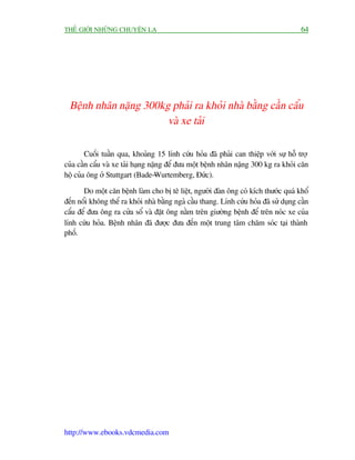 THÏË GIÚÁI NHÛÄNG CHUYÏÅN LAÅ                                                           64




 Bïånh nhên nùång 300kg phaãi ra khoãi nhaâ bùçng cêìn cêíu
                       vaâ xe taãi

        Cuöëi tuêìn qua, khoaãng 15 lñnh cûáu hoãa àaä phaãi can thiïåp vúái sûå höî trúå
cuãa cêìn cêíu vaâ xe taãi haång nùång àïí àûa möåt bïånh nhên nùång 300 kg ra khoãi cùn
höå cuãa öng úã Stuttgart (Bade-Wurtemberg, Àûác).

       Do möåt cùn bïånh laâm cho bõ tï liïåt, ngûúâi àaân öng coá kñch thûúác quaá khöí
àïën nöíi khöng thïí ra khoãi nhaâ bùçng ngaã cêìu thang. Lñnh cûáu hoãa àaä sûã duång cêìn
cêíu àïí àûa öng ra cûãa söí vaâ àùåt öng nùçm trïn giûúâng bïånh àïí trïn noác xe cuãa
lñnh cûáu hoãa. Bïånh nhên àaä àûúåc àûa àïën möåt trung têm chùm soác taåi thaânh
phöë.




http://www.ebooks.vdcmedia.com
 