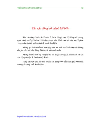 THÏË GIÚÁI NHÛÄNG CHUYÏÅN LAÅ                                                        65




                  Sên vêån àöång trúã thaânh baäi biïín

       Sên vêån àöång Stade de France úã Paris (Phaáp), núi àöåi Phaáp àaä quang
ngöi vö àõch thïë giúái nùm 1998, àang àûúåc biïën thaânh möåt baäi biïín lúán àïí phuåc
vuå cho dên thuã àö khöng phaãi ài xa àïí tùæm biïín.

      Nhûäng gia àònh muöën coá möåt ngaây trïn baäi biïín seä coá thïí àûúåc chúi boáng
chuyïìn trïn baäi biïín, boáng àaá trïn caát vaâ troâ neám dôa.

       Nhûäng nhaâ töí chûác hy voång seä thu huát àûúåc khoaãng 35.000 khaách túái sên
vêån àöång úã quêån St Denis thuöåc Paris.

     Haäng tin BBC cho hay mùåt coã cuãa sên àang àûúåc tiïën haânh phuã 9000 meát
vuöng caát trong suöët 3 tuêìn liïìn.




http://www.ebooks.vdcmedia.com
 