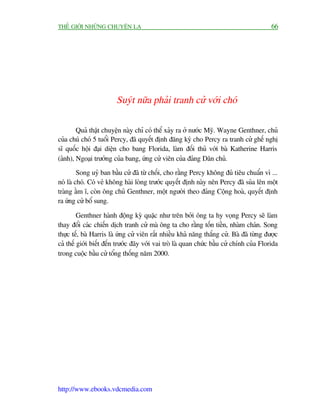 THÏË GIÚÁI NHÛÄNG CHUYÏÅN LAÅ                                                             66




                        Suyát nûäa phaãi tranh cûã vúái choá

        Quaã thêåt chuyïån naây chó coá thïí xaãy ra úã nûúác Myä. Wayne Genthner, chuã
cuãa chuá choá 5 tuöíi Percy, àaä quyïët àõnh àùng kyá cho Percy ra tranh cûã ghïë nghõ
sô quöëc höåi àaåi diïån cho bang Florida, laâm àöëi thuã vúái baâ Katherine Harris
(aãnh), Ngoaåi trûúãng cuãa bang, ûáng cûã viïn cuãa àaãng Dên chuã.
         Song uyã ban bêìu cûã àaä tûâ chöëi, cho rùçng Percy khöng àuã tiïu chuêín vò ...
noá laâ choá. Coá veã khöng haâi loâng trûúác quyïët àõnh naây nïn Percy àaä suãa lïn möåt
traâng êìm ô, coân öng chuã Genthner, möåt ngûúâi theo àaãng Cöång hoaâ, quyïët àõnh
ra ûáng cûã böí sung.

         Genthner haânh àöång kyâ quùåc nhû trïn búãi öng ta hy voång Percy seä laâm
thay àöíi caác chiïën dõch tranh cûã maâ öng ta cho rùçng töën tiïìn, nhaâm chaán. Song
thûåc tïë, baâ Harris laâ ûáng cûã viïn rêët nhiïìu khaã nùng thùæng cûã. Baâ àaä tûâng àûúåc
caã thïë giúái biïët àïën trûúác àêy vúái vai troâ laâ quan chûác bêìu cûã chñnh cuãa Florida
trong cuöåc bêìu cûã töíng thöëng nùm 2000.




http://www.ebooks.vdcmedia.com
 