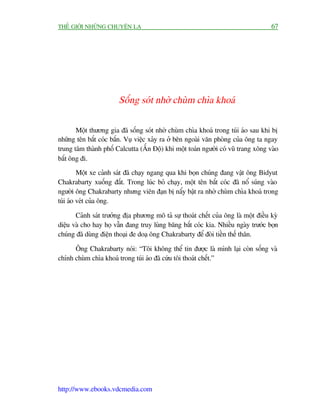 THÏË GIÚÁI NHÛÄNG CHUYÏÅN LAÅ                                                        67




                        Söëng soát nhúâ chuâm chòa khoaá

       Möåt thûúng gia àaä söëng soát nhúâ chuâm chòa khoaá trong tuái aáo sau khi bõ
nhûäng tïn bùæt coác bùæn. Vuå viïåc xaãy ra úã bïn ngoaâi vùn phoâng cuãa öng ta ngay
trung têm thaânh phöë Calcutta (ÊËn Àöå) khi möåt toaán ngûúâi coá vuä trang xöng vaâo
bùæt öng ài.
         Möåt xe caãnh saát àaä chaåy ngang qua khi boån chuáng àang vêåt öng Bidyut
Chakrabarty xuöëng àêët. Trong luác boã chaåy, möåt tïn bùæt coác àaä nöí suáng vaâo
ngûúâi öng Chakrabarty nhûng viïn àaån bõ nêíy bêåt ra nhúâ chuâm chòa khoaá trong
tuái aáo veát cuãa öng.

       Caãnh saát trûúãng àõa phûúng mö taã sûå thoaát chïët cuãa öng laâ möåt àiïìu kyâ
diïåu vaâ cho hay hoå vêîn àang truy luâng bùng bùæt coác kia. Nhiïìu ngaây trûúác boån
chuáng àaä duâng àiïån thoaåi àe doaå öng Chakrabarty àïí àoâi tiïìn thïë thên.

      Öng Chakrabarty noái: “Töi khöng thïí tin àûúåc laâ mònh laåi coân söëng vaâ
chñnh chuâm chòa khoaá trong tuái aáo àaä cûáu töi thoaát chïët.”




http://www.ebooks.vdcmedia.com
 