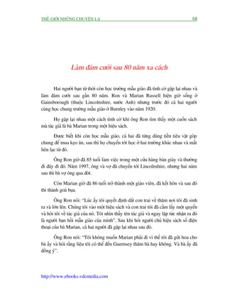 THÏË GIÚÁI NHÛÄNG CHUYÏÅN LAÅ                                                                 68




                  Laâm àaám cûúái sau 80 nùm xa caách

       Hai ngûúâi baån tûâ thúâi coân hoåc trûúâng mêîu giaáo àaä tònh cúâ gùåp laåi nhau vaâ
laâm àaám cûúái sau gêìn 80 nùm. Ron vaâ Marian Russell hiïån giúâ söëng úã
Gainsborough (thuöåc Lincolnshire, nûúác Anh) nhûng trûúác àoá caã hai ngûúâi
cuâng hoåc chung trûúâng mêîu giaáo úã Burnley vaâo nùm 1920.

        Hoå gùåp laåi nhau möåt caách tònh cúâ khi öng Ron tòm thêëy möåt cuöën saách
maâ taác giaã laâ baâ Marian trong möåt hiïåu saách.
        Àûúåc biïët khi coân hoåc mêîu giaáo, caã hai àaä tûâng duâng tiïìn tiïu vùåt goáp
chung àïí mua keåo ùn, sau thò hoå chuyïín túái hoåc úã hai trûúâng khaác nhau vaâ mêët
liïn laåc tûâ àoá.
       Öng Ron giúâ àaä 85 tuöíi laâm viïåc trong möåt cûãa haâng baán giaây vaâ thûúâng
ài àêy ài àoá. Nùm 1997, öng vaâ vúå àaä chuyïín túái Lincolnshire, nhûng hai nùm
sau thò baâ vúå öng qua àúâi.

        Coân Marian giúâ àaä 86 tuöíi trúã thaânh möåt giaáo viïn, àaä kïët hön vaâ sau àoá
thò thaânh goaá buåa.

        Öng Ron noái: “Luác êëy töi quyïët àõnh dùæt con trai vïì thùm núi töi àaä sinh
ra vaâ lúán lïn. Chuáng töi vaâo möåt hiïåu saách vaâ con trai töi àaä cêìm lêëy möåt quyïín
vaâ hoãi töi vïì taác giaã cuãa noá. Töi nhòn thêëy tïn taác giaã vaâ ngay lêåp tûác nhêån ra àoá
laâ ngûúâi baån höìi mêîu giaáo cuãa mònh”. Sau khi hoãi ngûúâi chuã hiïåu saách söë àiïån
thoaåi cuãa baâ Marian, caã hai ngûúâi àaä gùåp laåi nhau sau àoá.

        Öng Ron noái: “Töi khöng muöën Marian phaãi ài vò thïë töi àaä gûãi hoa cho
baâ êëy vaâ hoãi rùçng liïåu töi coá thïí àïën Guernsey thùm baâ hay khöng. Vaâ baâ êëy àaä
àöìng yá”.




http://www.ebooks.vdcmedia.com
 