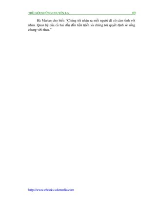 THÏË GIÚÁI NHÛÄNG CHUYÏÅN LAÅ                                                       69

      Baâ Marian cho biïët: “Chuáng töi nhêån ra möîi ngûúâi àaä coá caãm tònh vúái
nhau. Quan hïå cuãa caã hai dêìn dêìn tiïën triïín vaâ chuáng töi quyïët àõnh seä söëng
chung vúái nhau.”




http://www.ebooks.vdcmedia.com
 