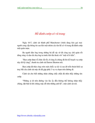 THÏË GIÚÁI NHÛÄNG CHUYÏÅN LAÅ                                                                70




                         Hïì àaánh cûúáp coá vuä trang

       Ngaây 16-7, caãnh saát thaânh phöë Manchester (Anh) àang kïu goåi moåi
ngûúâi cung cêëp thöng tin sau khi möåt nhoám caác tïn hïì coá vuä trang àaä àaánh cûúáp
möåt quaán rûúåu.

       Ba ngûúâi àaân öng trong nhûäng böå àöì sùåc súä àaä coâng tay chuã quaán röìi
duâng suáng vaâ dao àe doaå öng ta trûúác khi têíu thoaát vúái “möåt söë ñt tiïìn”.

        “Boån cûúáp àûúåc töí chûác rêët töët, roä raâng laâ chuáng àaä lïn kïë hoaåch vuå cûúáp
naây rêët kyä caâng”, thanh tra caãnh saát Darren Shenton noái.

      Boån cûúáp àaä thaáo chaåy trïn möåt chiïëc xe taãi vaâ sau àoá tröën thoaát khoãi sûå
truy bùæt cuãa caãnh saát mùåc duâ àaä gùåp phaãi 3 vuå va chaåm trïn àûúâng ài.
         Caãnh saát cho biïët nhûäng nhên chûáng chùæc chùæn àaä nhòn thêëy nhûäng tïn
cûúáp.
       “Nhûäng ai ài trïn àûúâng vaâo luác êëy àïìu khöng thïí khöng nhêån thêëy
chuáng, àùåt biïåt laâ khi chuáng mùåc àöì nhû nhûäng anh hïì”, möåt caãnh saát noái.




http://www.ebooks.vdcmedia.com
 