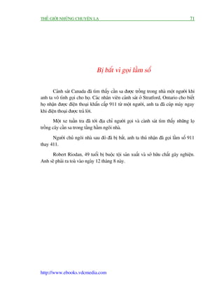 THÏË GIÚÁI NHÛÄNG CHUYÏÅN LAÅ                                                         71




                                Bõ bùæt vò goåi lêìm söë

       Caãnh saát Canada àaä tòm thêëy cêìn sa àûúåc tröìng trong nhaâ möåt ngûúâi khi
anh ta vö tònh goåi cho hoå. Caác nhên viïn caãnh saát úã Stratford, Ontario cho biïët
hoå nhêån àûúåc àiïån thoaåi khêín cêëp 911 tûâ möåt ngûúâi, anh ta àaä cuáp maáy ngay
khi àiïån thoaåi àûúåc traã lúâi.
       Möåt xe tuêìn tra àaä túái àõa chó ngûúâi goåi vaâ caânh saát tòm thêëy nhûäng loå
tröìng cêy cêìn sa trong têìng hêìm ngöi nhaâ.

      Ngûúâi chuã ngöi nhaâ sau àoá àaä bõ bùæt, anh ta thuá nhêån àaä goåi lêìm söë 911
thay 411.

     Robert Riodan, 49 tuöíi bõ buöåc töåi saãn xuêët vaâ súã hûäu chêët gêy nghiïån.
Anh seä phaãi ra toaâ vaâo ngaây 12 thaáng 8 naây.




http://www.ebooks.vdcmedia.com
 