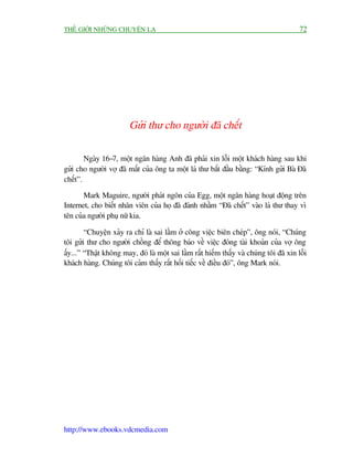 THÏË GIÚÁI NHÛÄNG CHUYÏÅN LAÅ                                                            72




                        Gûãi thû cho ngûúâi àaä chïët

        Ngaây 16-7, möåt ngên haâng Anh àaä phaãi xin löîi möåt khaách haâng sau khi
gûãi cho ngûúâi vúå àaä mêët cuãa öng ta möåt laá thû bùæt àêìu bùçng: “Kñnh gûãi Baâ Àaä
chïët”.

       Mark Maguire, ngûúâi phaát ngön cuãa Egg, möåt ngên haâng hoaåt àöång trïn
Internet, cho biïët nhên viïn cuãa hoå àaä àaánh nhêìm “Àaä chïët” vaâo laá thû thay vò
tïn cuãa ngûúâi phuå nûä kia.

        “Chuyïån xaãy ra chó laâ sai lêìm úã cöng viïåc biïn cheáp”, öng noái, “Chuáng
töi gûãi thû cho ngûúâi chöìng àïí thöng baáo vïì viïåc àoáng taâi khoaãn cuãa vúå öng
êëy...” “Thêåt khöng may, àoá laâ möåt sai lêìm rêët hiïëm thêëy vaâ chuáng töi àaä xin löîi
khaách haâng. Chuáng töi caãm thêëy rêët höëi tiïëc vïì àiïìu àoá”, öng Mark noái.




http://www.ebooks.vdcmedia.com
 