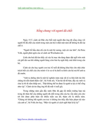 THÏË GIÚÁI NHÛÄNG CHUYÏÅN LAÅ                                                              73




                         Söëng chung vúái ngûúò àaä chïët

         Ngaây 15-7, caãnh saát Àûác cho biïët möåt ngûúâi àaân öng àaä söëng cuâng vúái
ngûúâi böë àaä chïët cuãa mònh trong möåt cùn höå ñt nhêët möåt nùm àïí khöng bõ àoâi laåi
chöî úã.

      “Ngûúâi böë hêìu nhû chó coân laâ möåt böå xûúng, möåt caái xaác khö”, baâ Petra
Volk, ngûúâi phaát ngön cuãa súã caãnh saát Wiesbaden noái.

       Lñnh cûáu hoaã àaä tòm thêëy caái xaác bõ muåc rûäa àang àûúåc àùåt ngöìi trïn möåt
caái ghïë daâi sau khi nhûäng ngûúâi haâng xoám baáo hoå ngûãi thêëy muâi kheát trong cùn
höå.

        Caãnh saát cho hay ngûúâi con trai 42 tuöíi àaä khöng khai baáo cho nhaâ chûác
traách biïët caái chïët cuãa cha mònh vò lo súå seä bõ àuöíi ra khoãi cùn höå maâ böë anh ta
àaä mûúán.

       “Anh ta dûúâng nhû laâ möåt keã nghiïån rûúåu mùåc duâ toã ra khaá tónh taáo khi
chuáng töi tiïën haânh thêím vêën”, baâ Volk noái, “Cùn höå rêët bïì böån, àêìy raác rûúãi vaâ
chai loå boã ài nùçm khùæp núi... Thêåt khöng thïí tin àûúåc laâ ngûúâi ta laåi coá thïí söëng
nhû vêåy”. Caãnh saát tin rùçng öng böë àaä mêët vò tuöíi giaâ.
       Trong nhûäng nùm gêìn àêìy nûúác Àûác àaä gùåp rêët nhiïìu trûúâng húåp maâ
trong àoá thên thïí cuãa nhûäng ngûúâi àaä chïët trong nhaâ cuãa hoå vêîn nùçm yïn cho
túái khi àûúåc phaát hiïån rêët nhiïìu tuêìn sau àoá, thêåm chñ laâ nhiïìu nùm.
“Chuáng töi khöng bùæt ngûúâi con trai vò khöng tòm thêëy dêëu hiïåu phaåm töåi naâo
cuãa anh ta”, baâ Volk cho hay, “Möåt vaâi ngûúâi coá caách nghô thêåt laâ kyâ laå!”




http://www.ebooks.vdcmedia.com
 